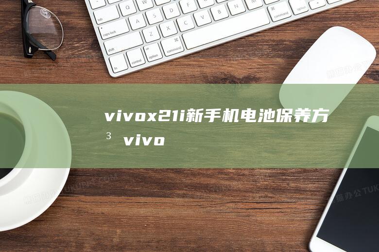 vivox21i新手机电池保养方法 (vivox27)