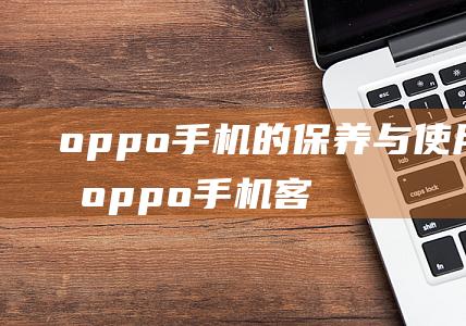 oppo手机的保养与使用方法 (oppo手机客服电话24小时人工服务)