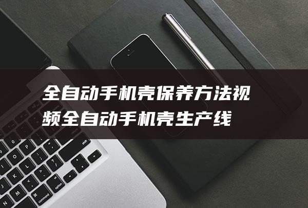 全自动手机壳保养方法视频 (全自动手机壳生产线)