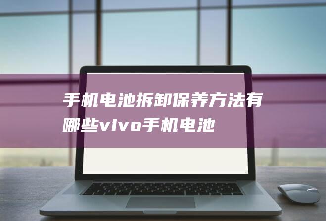 手机电池拆卸保养方法有哪些 (vivo手机电池拆卸)