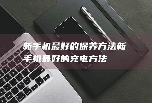 新手机最好的保养方法 (新手机最好的充电方法)