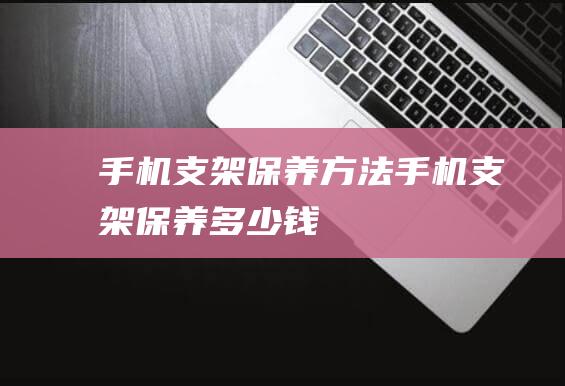 手机支架保养方法 (手机支架保养多少钱)