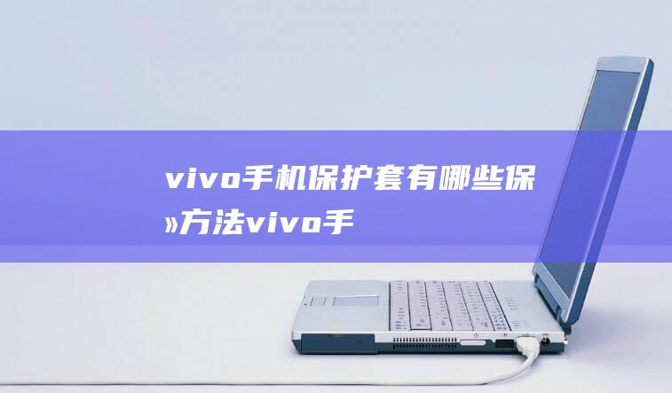 vivo手机保护套有哪些保养方法 (vivo手机怎么把旧手机的东西导入新手机)