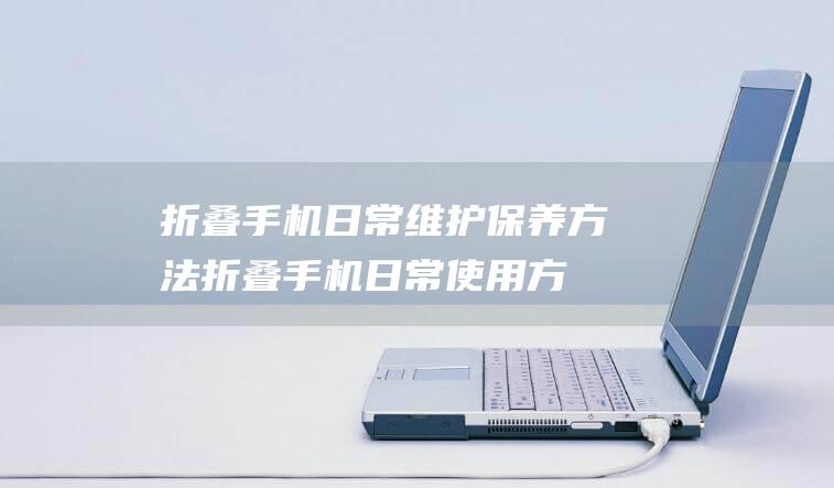 折叠手机日常维护保养方法 (折叠手机日常使用方便吗)