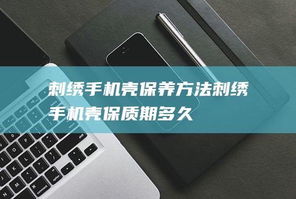 刺绣手机壳保养方法 (刺绣手机壳保质期多久)