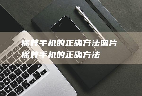 保养手机的正确方法图片 (保养手机的正确方法)