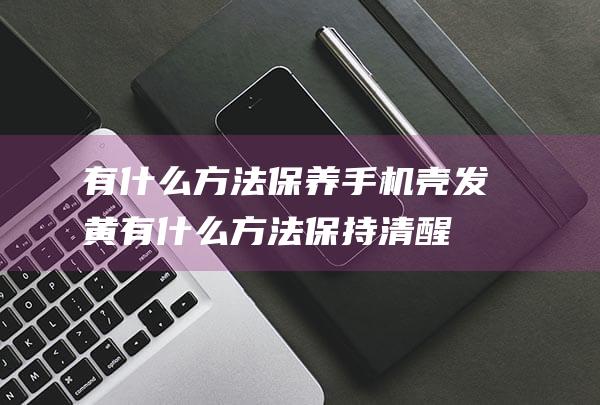 有什么方法保养手机壳发黄 (有什么方法保持清醒)