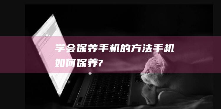 学会保养手机的方法 (手机如何保养?)