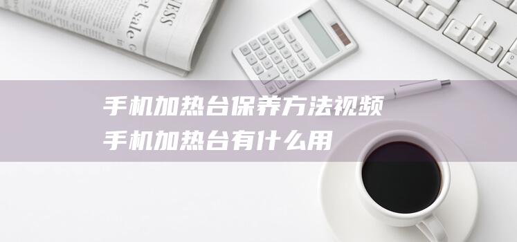 手机加热台保养方法视频 (手机加热台有什么用)