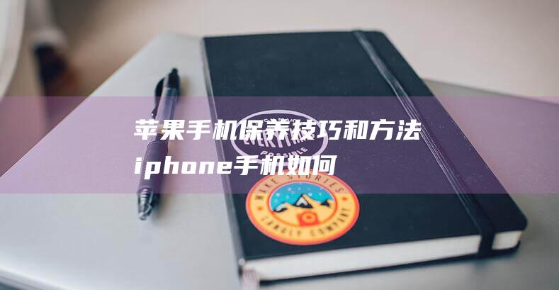 苹果手机保养技巧和方法 (iphone手机如何保养)