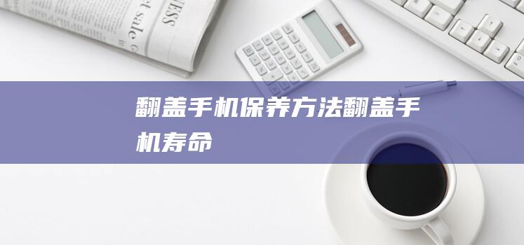 翻盖手机保养方法 (翻盖手机寿命)