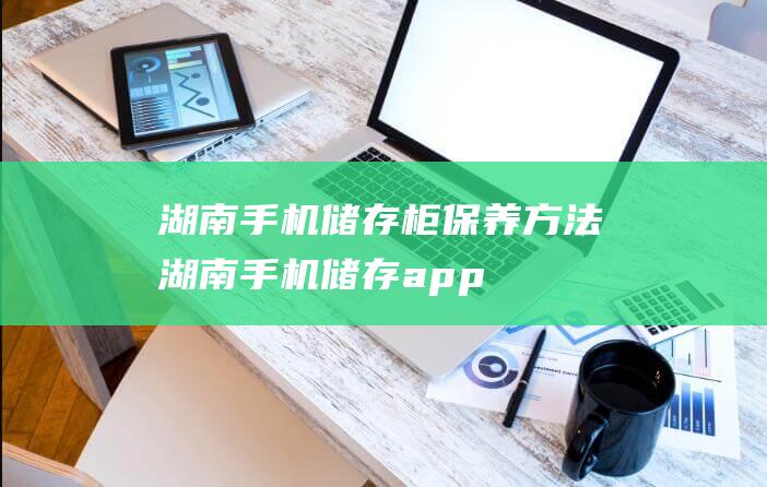 湖南手机储存柜保养方法 (湖南手机储存app)