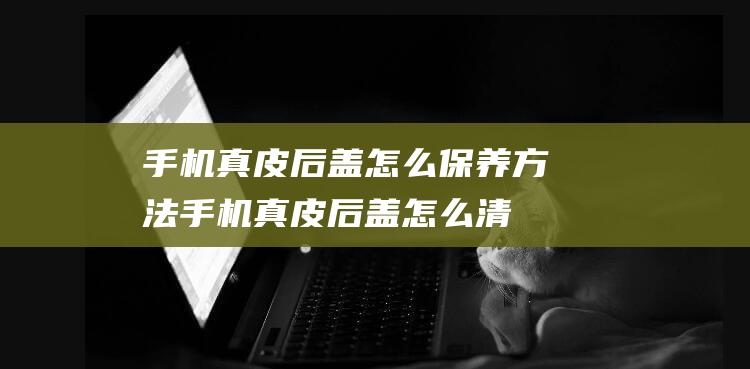 手机真皮后盖怎么保养方法 (手机真皮后盖怎么清洗)