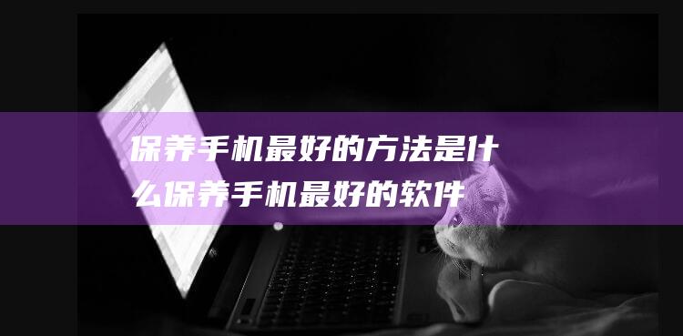 保养手机最好的方法是什么 (保养手机最好的软件)