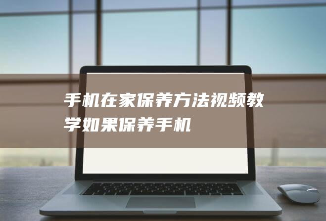 手机在家保养方法视频教学 (如果保养手机)