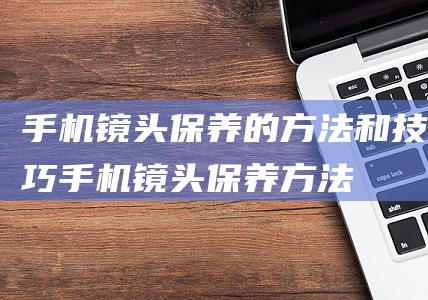 手机镜头保养的方法和技巧 (手机镜头保养方法)