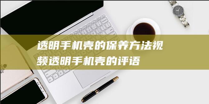 透明手机壳的保养方法视频 (透明手机壳的评语)