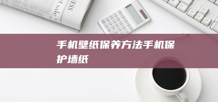 手机壁纸保养方法 (手机保护墙纸)