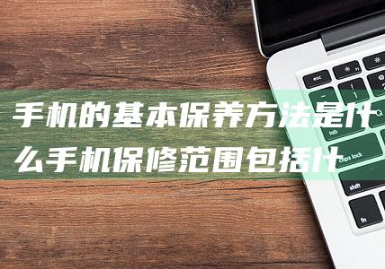 手机的基本保养方法是什么 (手机保修范围包括什么)