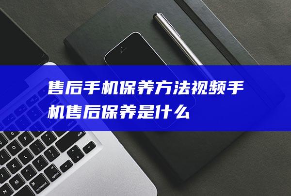 售后手机保养方法视频 (手机售后保养是什么)