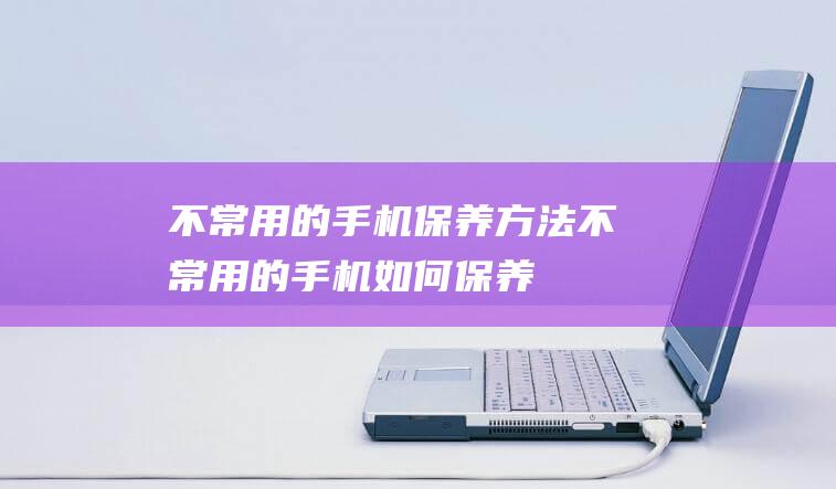 不常用的手机保养方法 (不常用的手机如何保养)