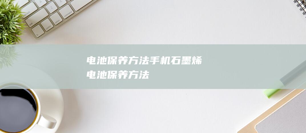 电池保养方法手机 (石墨烯电池保养方法)