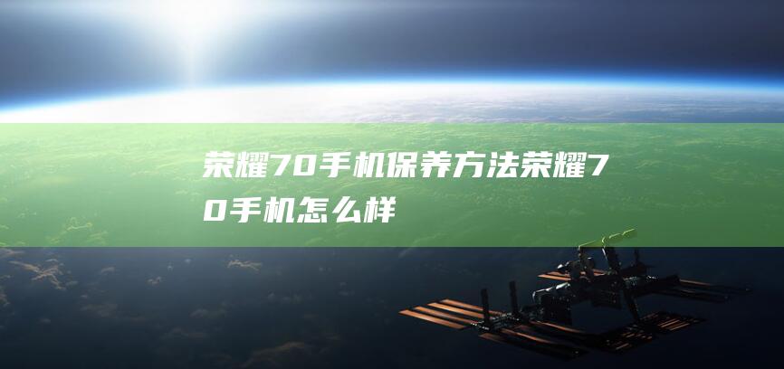 荣耀70手机保养方法 (荣耀70手机怎么样)