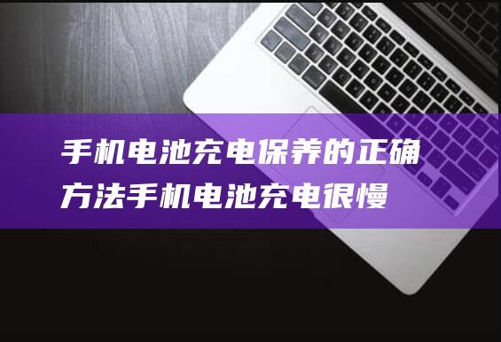 手机电池充电保养的正确方法 (手机电池充电很慢如何修复)