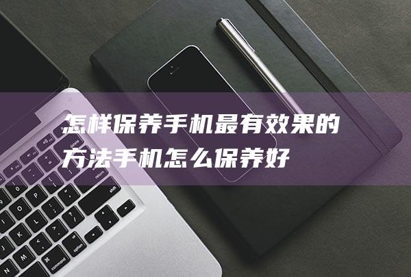 怎样保养手机最有效果的方法 (手机怎么保养好)