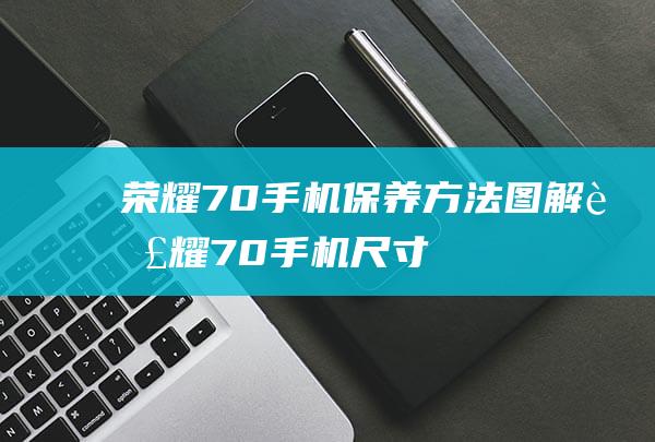 荣耀70手机保养方法图解 (荣耀70手机尺寸)
