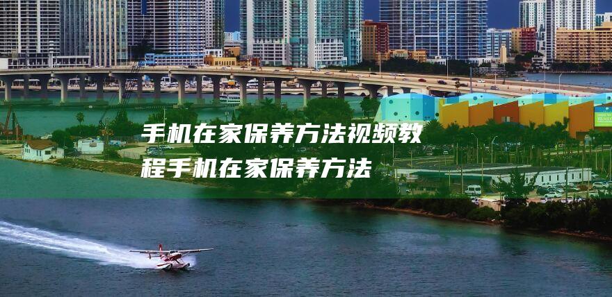 手机在家保养方法视频教程 (手机在家保养方法)