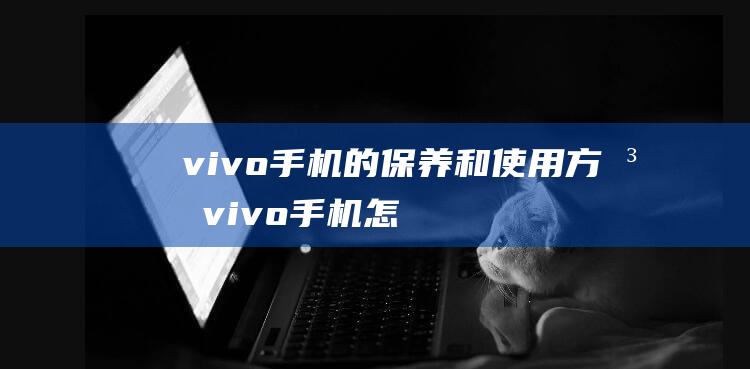 vivo手机的保养和使用方法 (vivo手机怎么刷机)