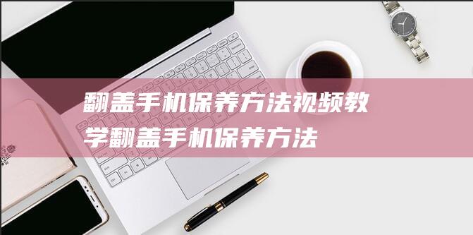 翻盖手机保养方法视频教学 (翻盖手机保养方法)