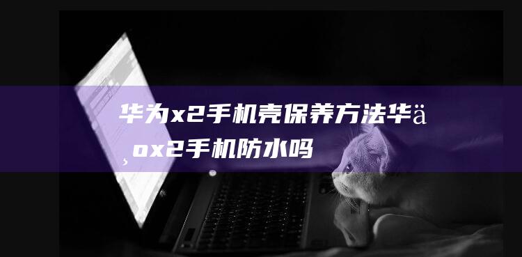 华为x2壳保养方法华为x2防水吗