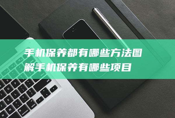 手机保养都有哪些方法图解 (手机保养有哪些项目)