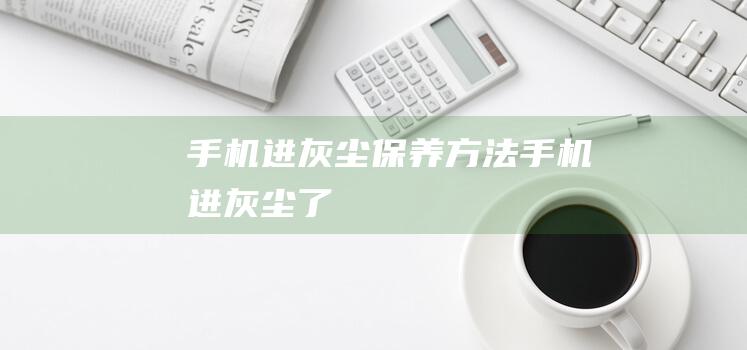 手机进灰尘保养方法 (手机进灰尘了)