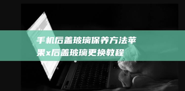 手机后盖玻璃保养方法 (苹果x后盖玻璃更换教程)