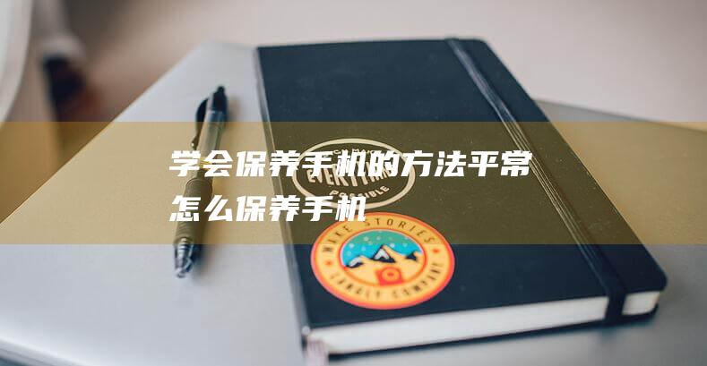 学会保养手机的方法 (平常怎么保养手机)