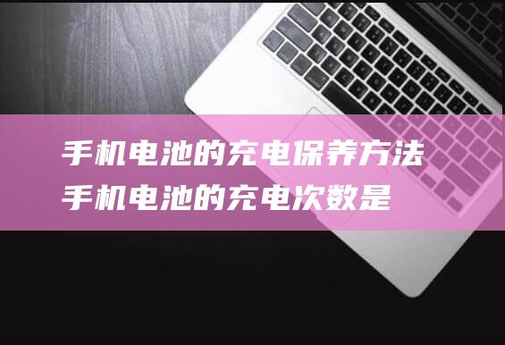 手机电池的充电保养方法 (手机电池的充电次数是多少)