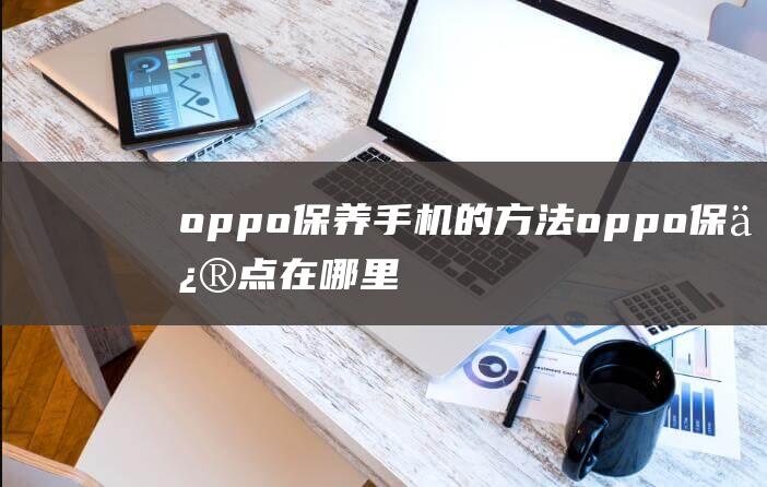 oppo保养手机的方法 (oppo保修点在哪里)