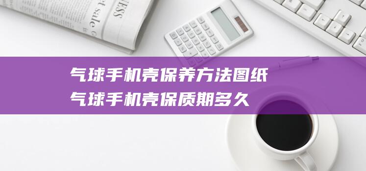 气球手机壳保养方法图纸 (气球手机壳保质期多久)