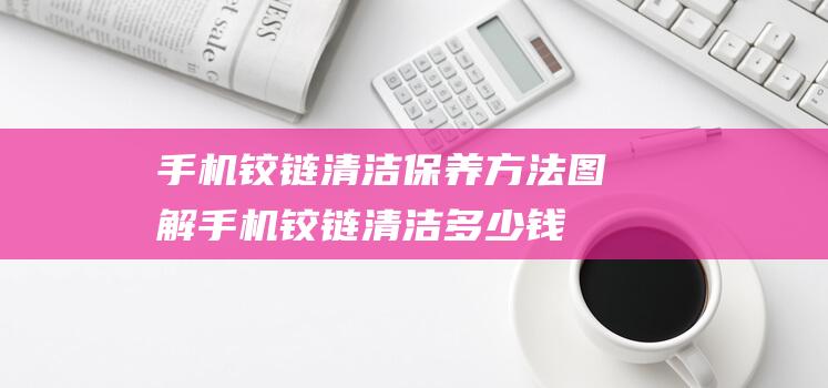 手机铰链清洁保养方法图解 (手机铰链清洁多少钱)