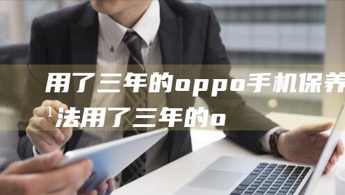 用了三年的oppo手机保养方法 (用了三年的oppo手机能卖多少钱)