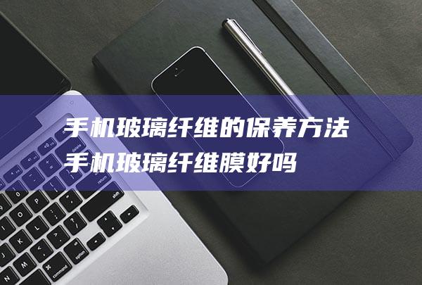 手机玻璃纤维的保养方法 (手机玻璃纤维膜好吗)