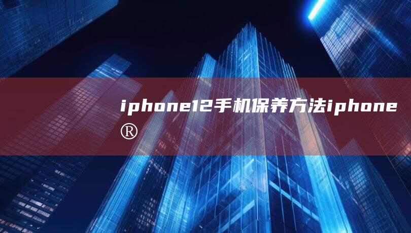 iphone 12手机保养方法 (iphone官网)