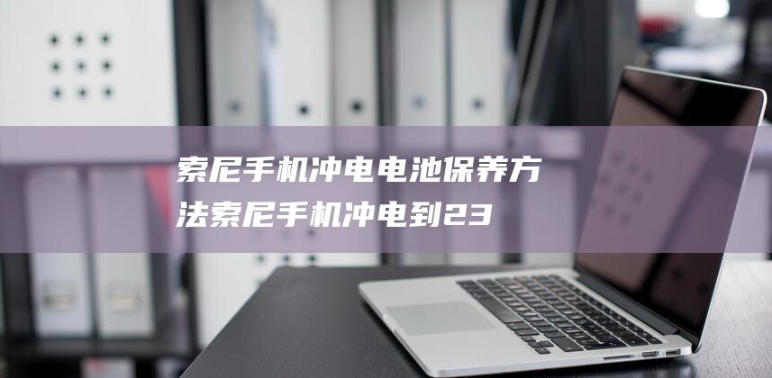 索尼手机冲电电池保养方法 (索尼手机冲电到23%充不进去)