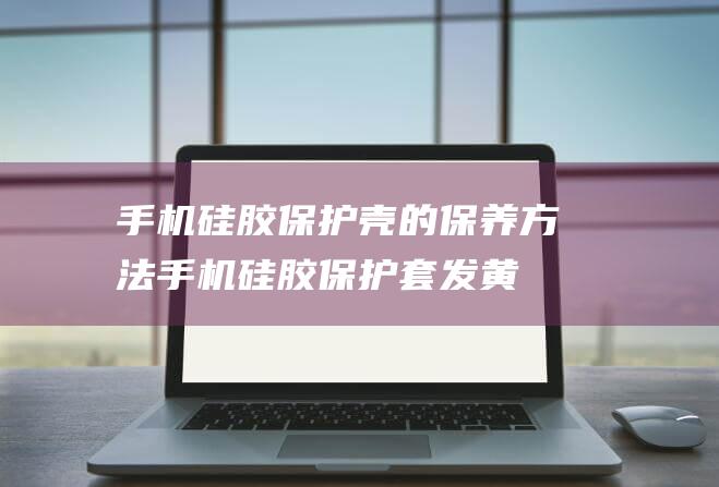 手机硅胶保护壳的保养方法 (手机硅胶保护套发黄怎么办)