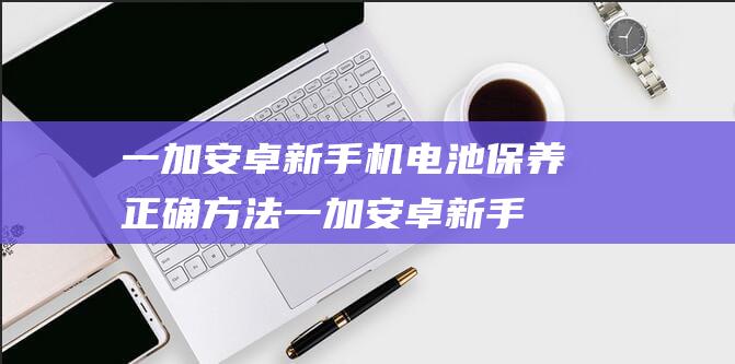 一加安卓新手机电池保养正确方法 (一加安卓新手教程在哪)