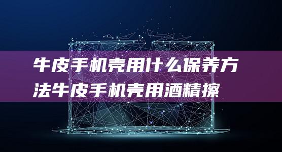 牛皮手机壳用什么保养方法 (牛皮手机壳用酒精擦可以吗)