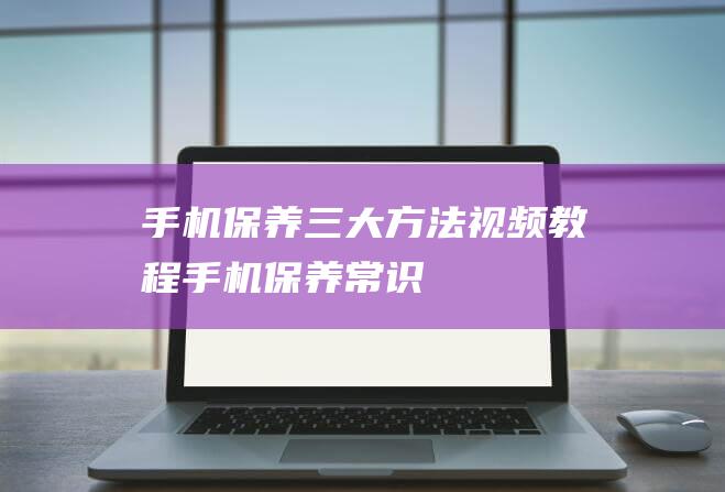 手机保养三大方法视频教程 (手机保养常识)